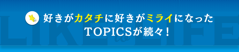 好きがカタチに好きがミライになったTOPICSが続々！